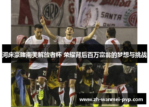 河床豪赌南美解放者杯 荣耀背后百万富翁的梦想与挑战