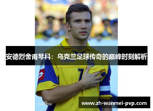 安德烈舍甫琴科：乌克兰足球传奇的巅峰时刻解析